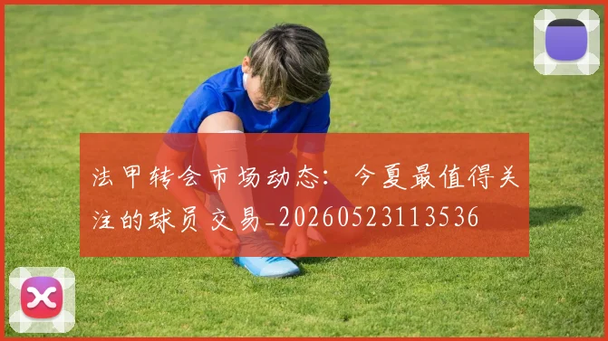 法甲转会市场动态：今夏最值得关注的球员交易_20260523113536