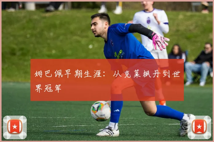 姆巴佩早期生涯:从克莱枫丹到世界冠军