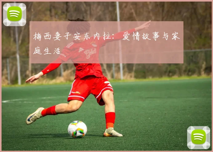 梅西妻子安东内拉：爱情故事与家庭生活