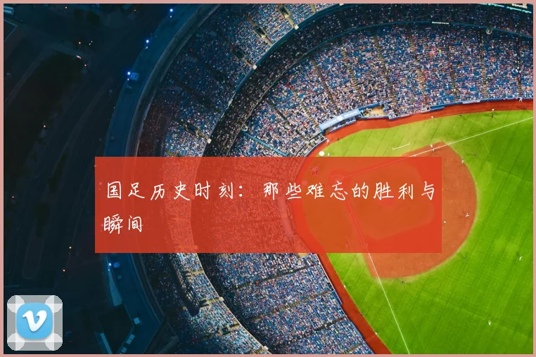 国足历史时刻：那些难忘的胜利与瞬间