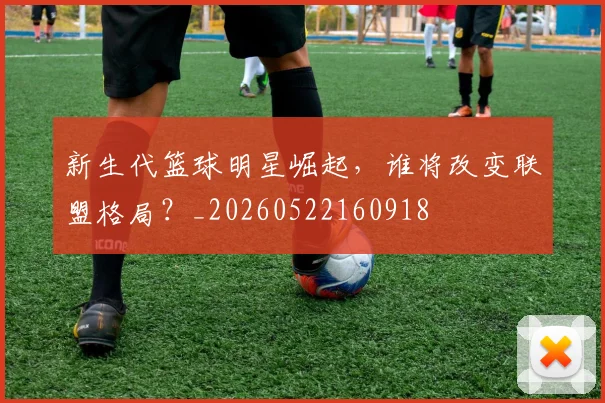 新生代篮球明星崛起，谁将改变联盟格局？_20260522160918