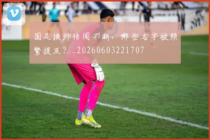 国足换帅传闻不断，哪些名字被频繁提及？_20260603221707