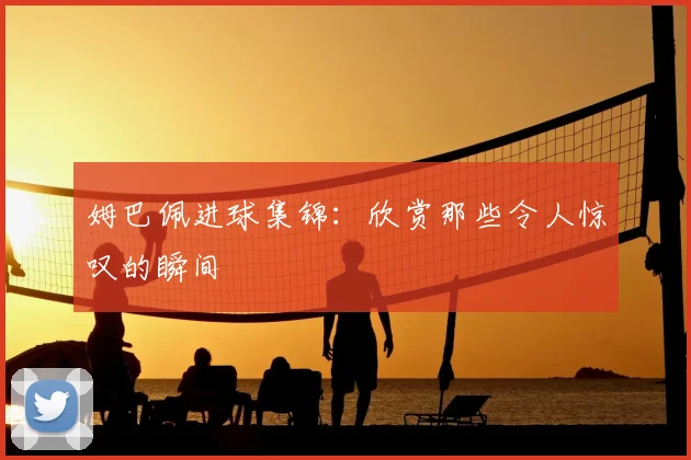 姆巴佩进球集锦：欣赏那些令人惊叹的瞬间