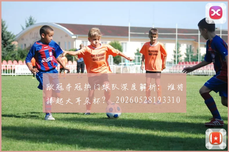 欧冠夺冠热门球队深度解析：谁将捧起大耳朵杯？_20260528193310