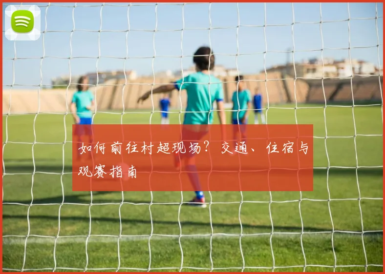 如何前往村超现场?交通、住宿与观赛指南