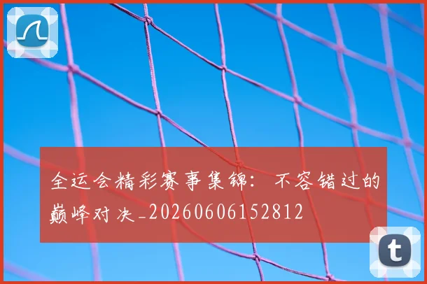 全运会精彩赛事集锦：不容错过的巅峰对决_20260606152812