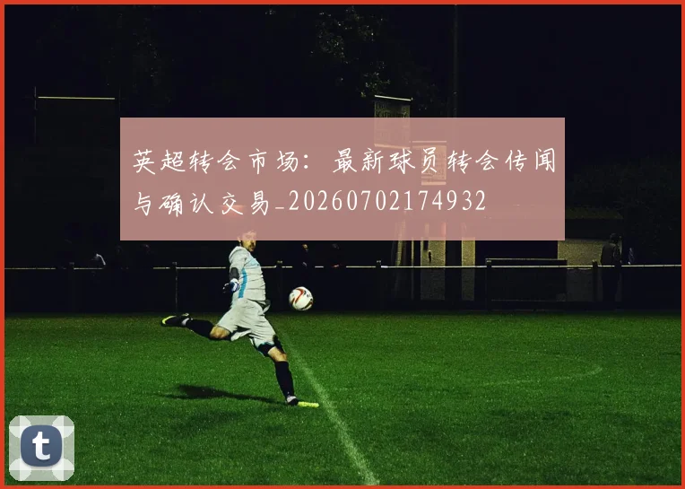 英超转会市场:最新球员转会传闻与确认交易_20260702174932