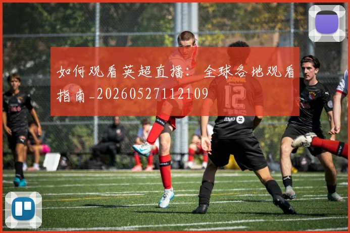 如何观看英超直播:全球各地观看指南_20260527112109