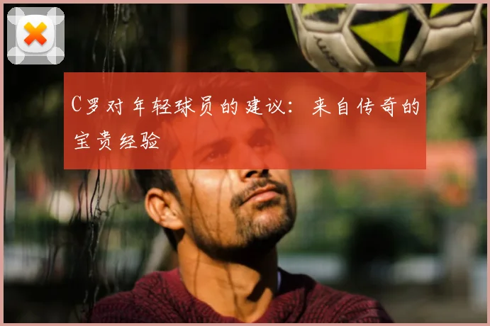C罗对年轻球员的建议:来自传奇的宝贵经验