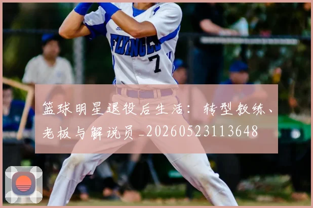篮球明星退役后生活：转型教练、老板与解说员_20260523113648
