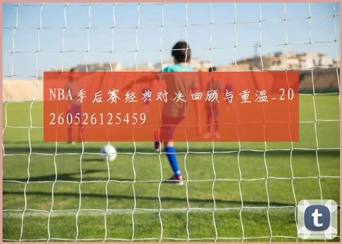 NBA季后赛经典对决回顾与重温_20260526125459
