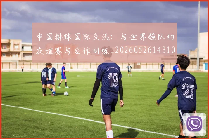 中国排球国际交流：与世界强队的友谊赛与合作训练_20260526143101