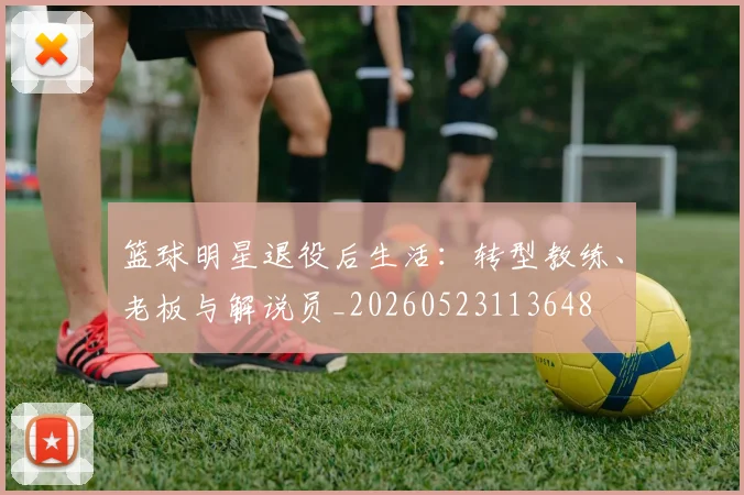 篮球明星退役后生活:转型教练、老板与解说员_20260523113648