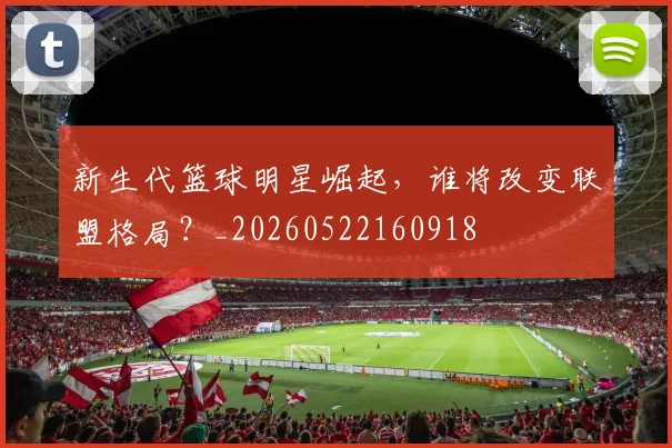 新生代篮球明星崛起，谁将改变联盟格局？_20260522160918