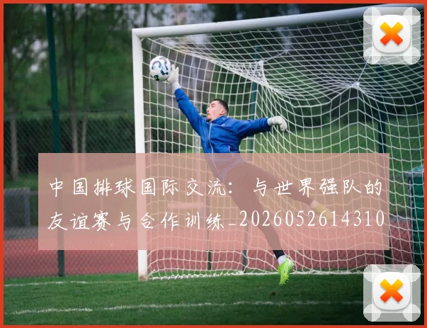 中国排球国际交流：与世界强队的友谊赛与合作训练_20260526143101