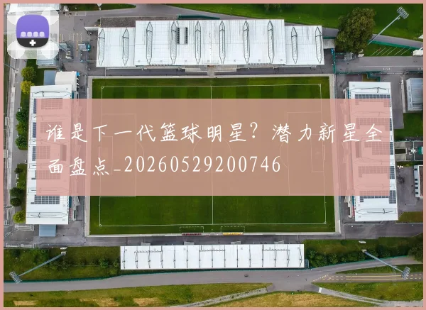 谁是下一代篮球明星?潜力新星全面盘点_20260529200746