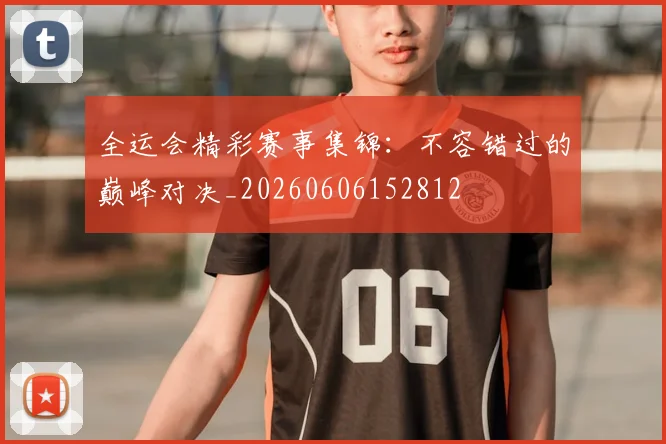 全运会精彩赛事集锦：不容错过的巅峰对决_20260606152812