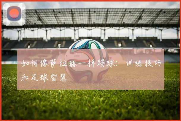 如何像萨拉赫一样踢球:训练技巧和足球智慧