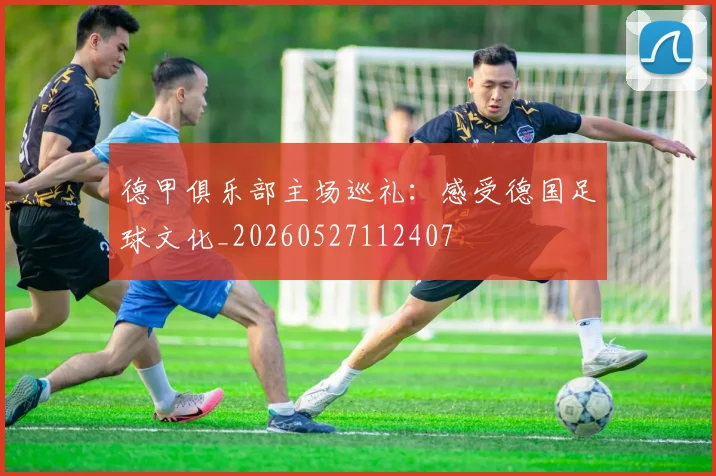 德甲俱乐部主场巡礼：感受德国足球文化_20260527112407