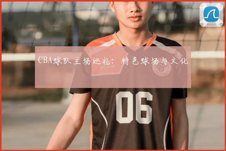CBA球队主场巡礼:特色球场与文化